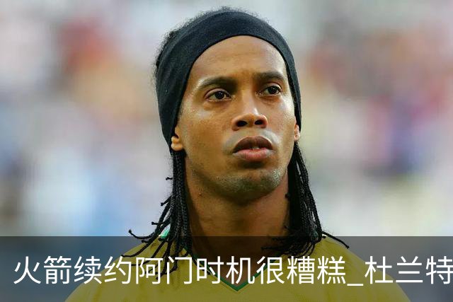 火箭续约阿门时机很糟糕 杜兰特会因此加速逃离？